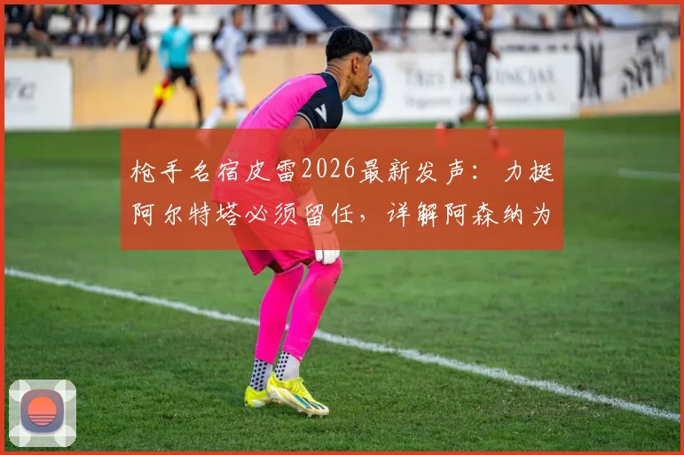 枪手名宿皮雷2026最新发声:力挺阿尔特塔必须留任,详解阿森纳为何联赛争冠高于一切