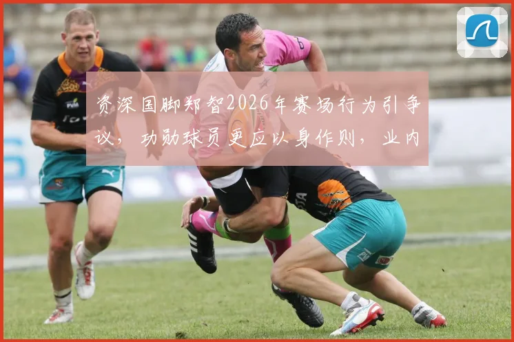 资深国脚郑智2026年赛场行为引争议，功勋球员更应以身作则，业内人士呼吁深刻总结反省