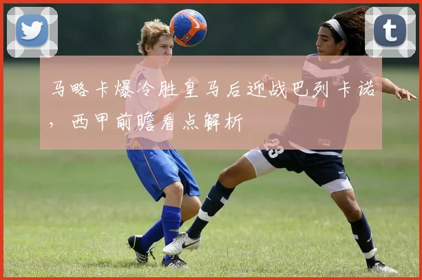 马略卡爆冷胜皇马后迎战巴列卡诺，西甲前瞻看点解析
