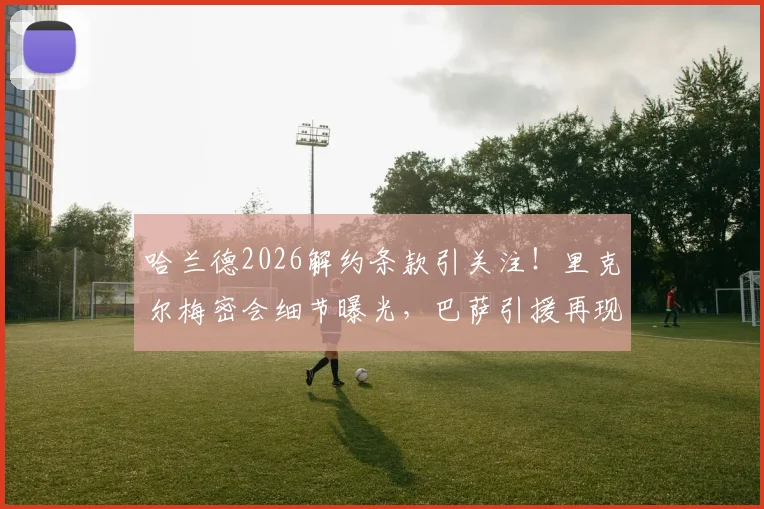 哈兰德2026解约条款引关注!里克尔梅密会细节曝光,巴萨引援再现关键线索