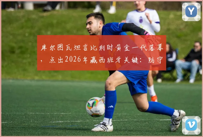 库尔图瓦坦言比利时黄金一代落幕，点出2026年赢西班牙关键：防守是唯一出路
