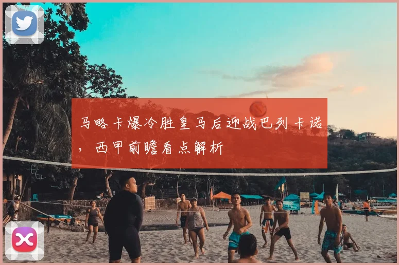 马略卡爆冷胜皇马后迎战巴列卡诺，西甲前瞻看点解析
