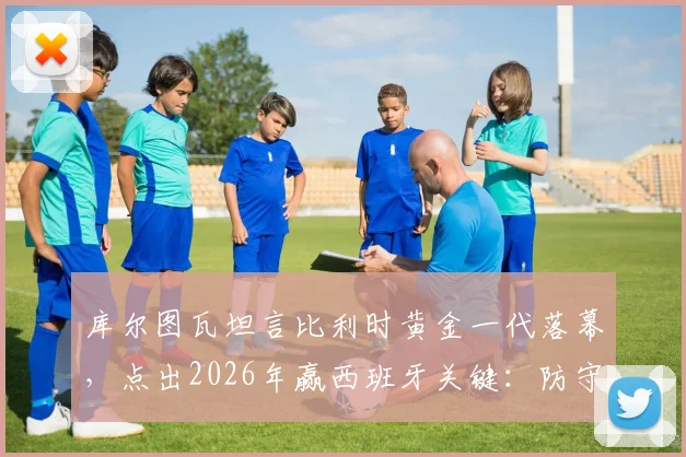 库尔图瓦坦言比利时黄金一代落幕,点出2026年赢西班牙关键:防守是唯一出路