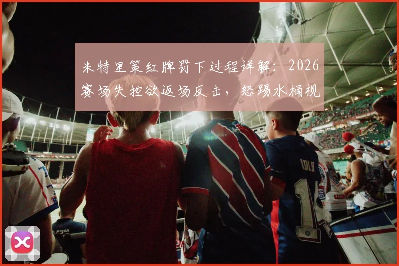 米特里策红牌罚下过程详解：2026赛场失控欲返场反击，怒踢水桶视频引热议
