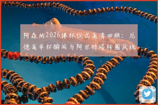 阿森纳2026捧杯仪式高清回顾:厄德高举杯瞬间与阿尔特塔转圈庆祝视频全收录,更衣室狂欢现场直击
