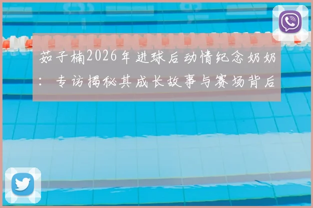 茹子楠2026年进球后动情纪念奶奶：专访揭秘其成长故事与赛场背后的家庭支持