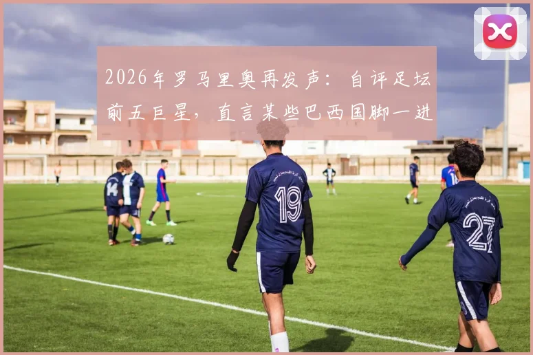 2026年罗马里奥再发声：自评足坛前五巨星，直言某些巴西国脚一进国家队就“失魂”
