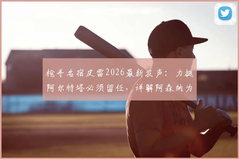 枪手名宿皮雷2026最新发声：力挺阿尔特塔必须留任，详解阿森纳为何联赛争冠高于一切