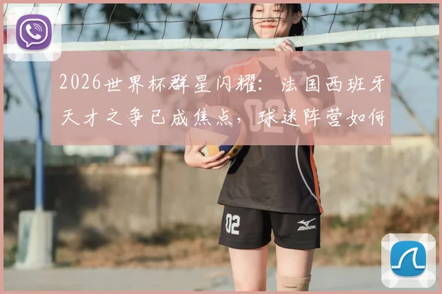 2026世界杯群星闪耀：法国西班牙天才之争已成焦点，球迷阵营如何选？