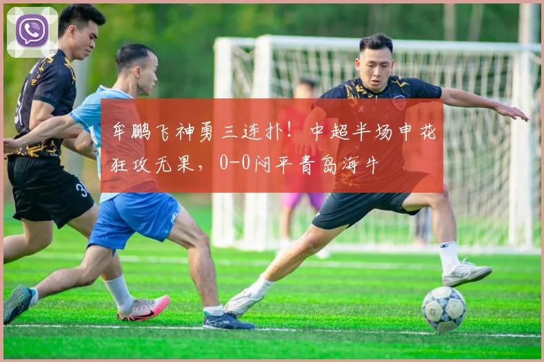 牟鹏飞神勇三连扑!中超半场申花狂攻无果,0-0闷平青岛海牛