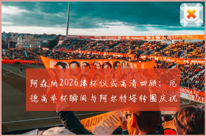 阿森纳2026捧杯仪式高清回顾：厄德高举杯瞬间与阿尔特塔转圈庆祝视频全收录，更衣室狂欢现场直击