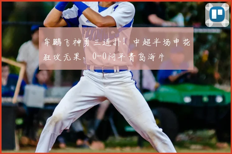 牟鹏飞神勇三连扑！中超半场申花狂攻无果，0-0闷平青岛海牛