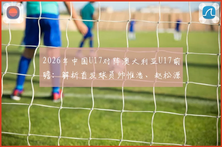 2026年中国U17对阵澳大利亚U17前瞻：解析首发球员帅惟浩、赵松源、何思凡的关键角色与技战术看点