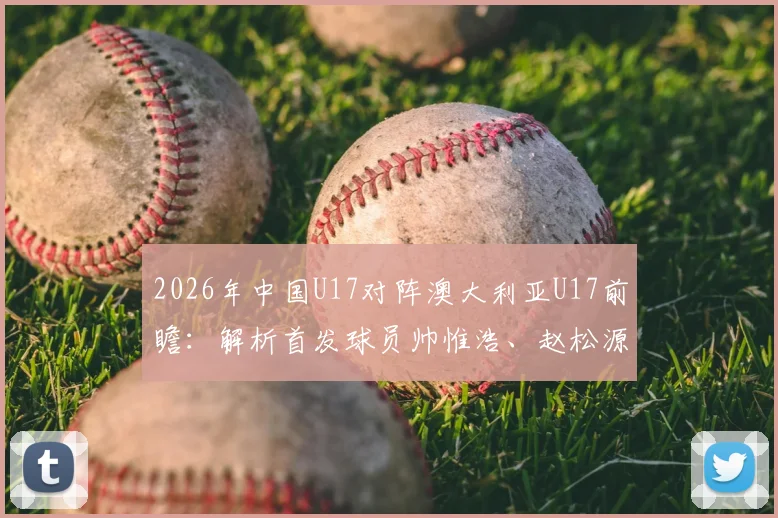 2026年中国U17对阵澳大利亚U17前瞻：解析首发球员帅惟浩、赵松源、何思凡的关键角色与技战术看点