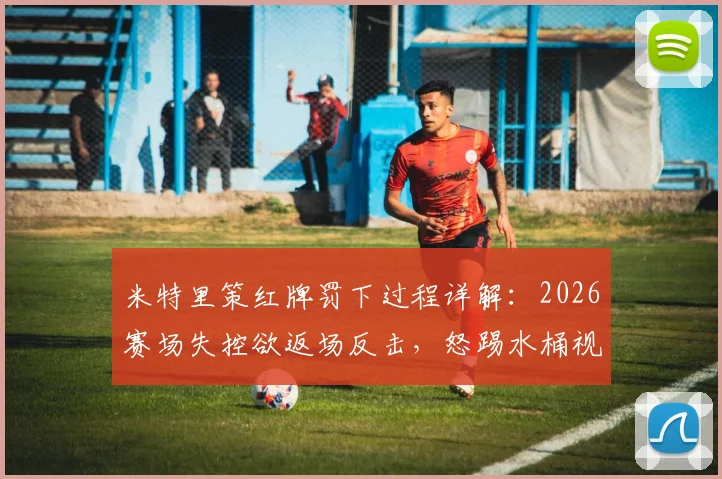 米特里策红牌罚下过程详解：2026赛场失控欲返场反击，怒踢水桶视频引热议