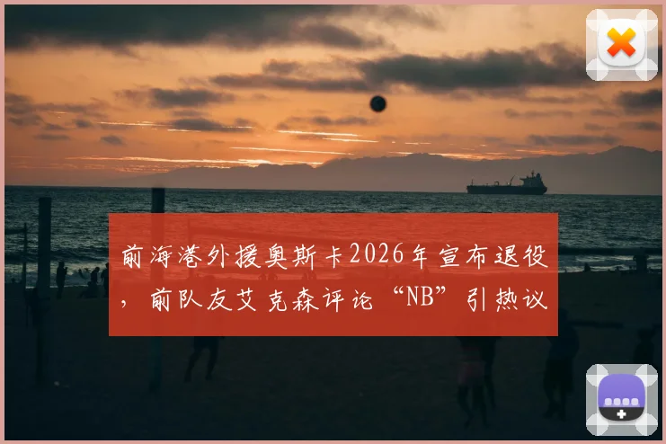 前海港外援奥斯卡2026年宣布退役,前队友艾克森评论“NB”引热议,回顾两人海港岁月与昔日中超荣光
